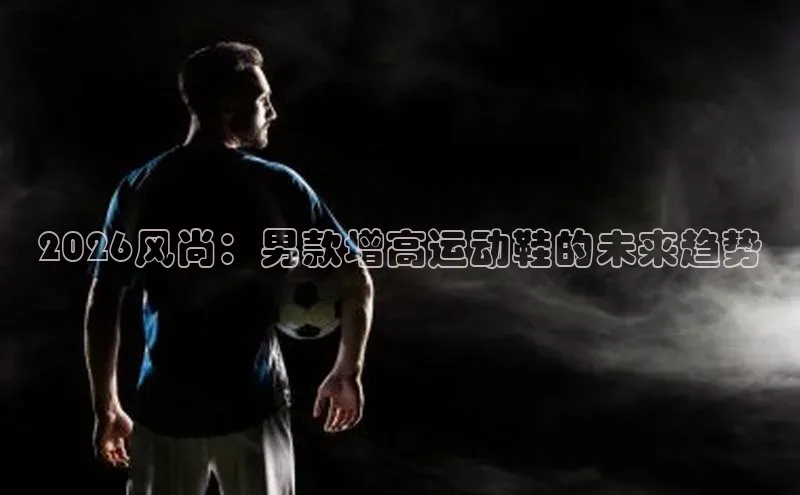 2026风尚：男款增高运动鞋的未来趋势